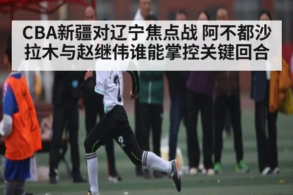 CBA新疆对辽宁焦点战 阿不都沙拉木与赵继伟谁能掌控关键回合