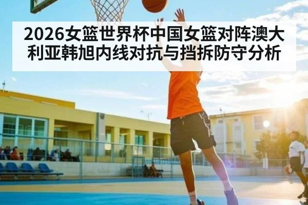 2026女篮世界杯中国女篮对阵澳大利亚韩旭内线对抗与挡拆防守分析
